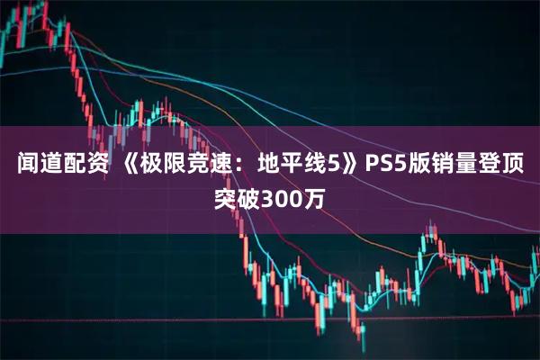 闻道配资 《极限竞速：地平线5》PS5版销量登顶突破300万