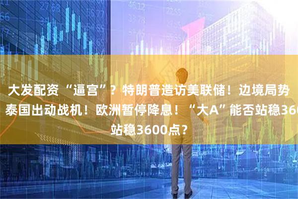 大发配资 “逼宫”？特朗普造访美联储！边境局势升温，泰国出动战机！欧洲暂停降息！“大A”能否站稳3600点？