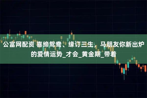公富网配资 喜缔鸳鸯、缘订三生，马朋友你新出炉的爱情运势_才会_黄金期_带着