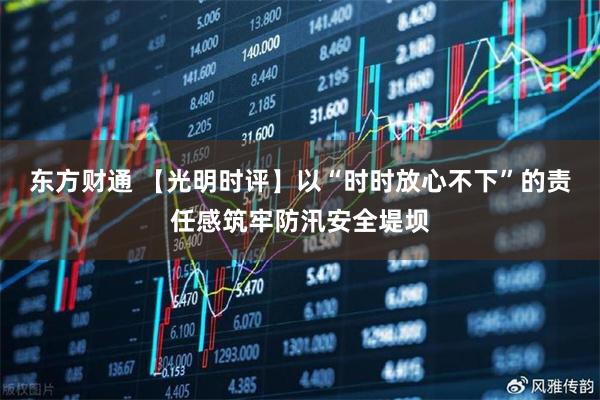 东方财通 【光明时评】以“时时放心不下”的责任感筑牢防汛安全堤坝