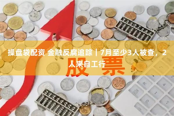 操盘袋配资 金融反腐追踪｜7月至少3人被查，2人来自工行