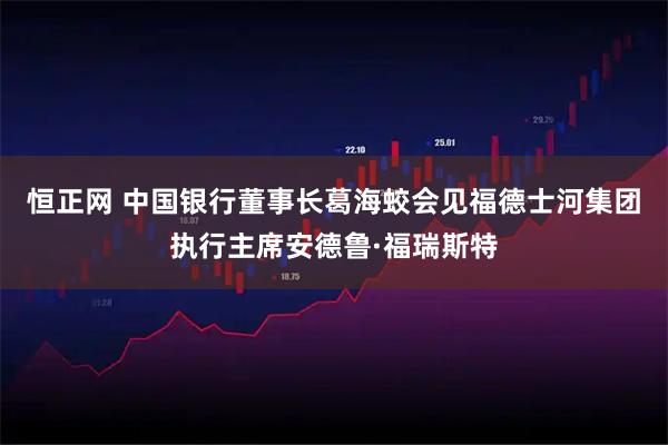 恒正网 中国银行董事长葛海蛟会见福德士河集团执行主席安德鲁·福瑞斯特