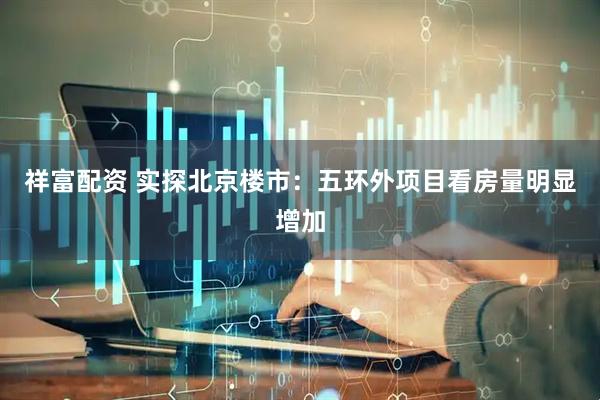 祥富配资 实探北京楼市：五环外项目看房量明显增加
