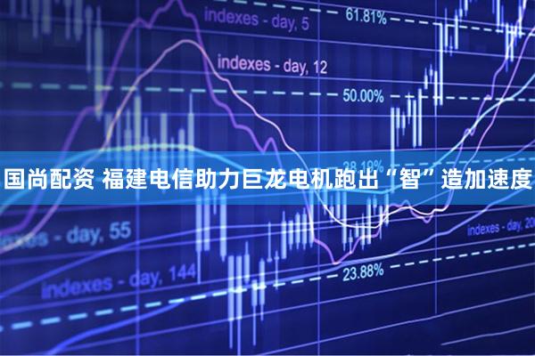 国尚配资 福建电信助力巨龙电机跑出“智”造加速度