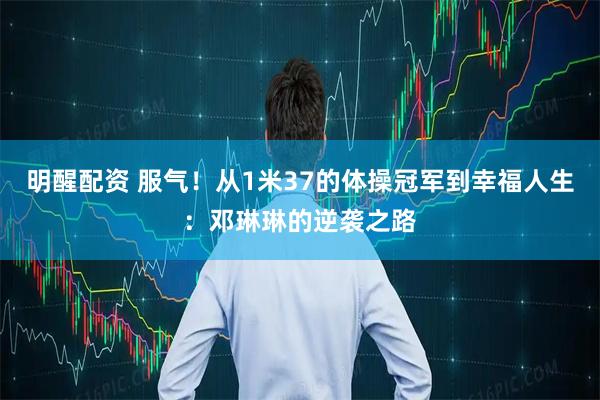 明醒配资 服气！从1米37的体操冠军到幸福人生：邓琳琳的逆袭之路