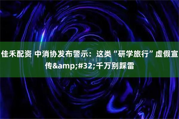 佳禾配资 中消协发布警示：这类“研学旅行”虚假宣传&#32;千万别踩雷