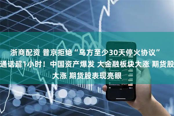 浙商配资 普京拒绝“乌方至少30天停火协议” 与特朗普通话超1小时！中国资产爆发 大金融板块大涨 期货股表现亮眼