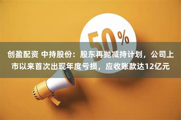 创盈配资 中持股份：股东再抛减持计划，公司上市以来首次出现年度亏损，应收账款达12亿元