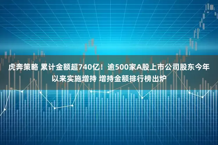 虎奔策略 累计金额超740亿！逾500家A股上市公司股东今年以来实施增持 增持金额排行榜出炉