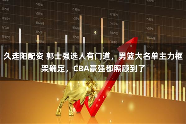 久连阳配资 郭士强选人有门道，男篮大名单主力框架确定，CBA豪强都照顾到了