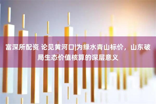 富深所配资 论见黄河口|为绿水青山标价，山东破局生态价值核算的深层意义