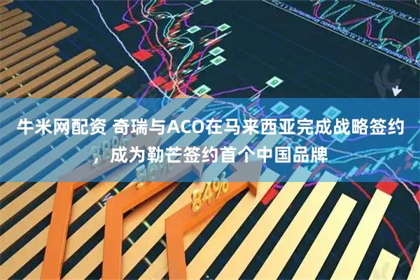 牛米网配资 奇瑞与ACO在马来西亚完成战略签约，成为勒芒签约首个中国品牌