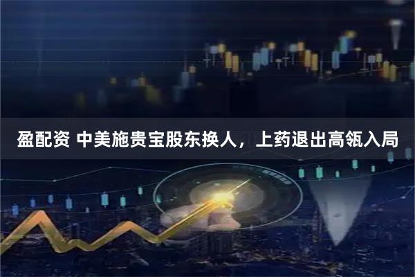 盈配资 中美施贵宝股东换人，上药退出高瓴入局