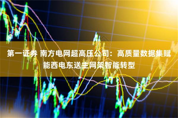 第一证券 南方电网超高压公司：高质量数据集赋能西电东送主网架智能转型